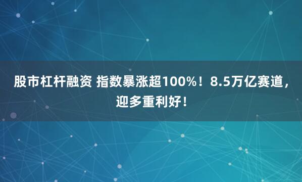 股市杠杆融资 指数暴涨超100%！8.5万亿赛道，迎多重利好！