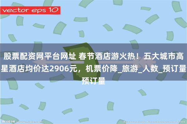 股票配资网平台网址 春节酒店游火热！五大城市高星酒店均价达2906元，机票价降_旅游_人数_预订量