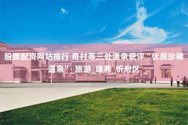 股票配资网站排行 奇村等三处温泉获评“优质珍稀温泉”_旅游_康养_忻府区