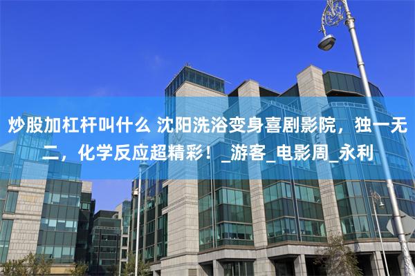 炒股加杠杆叫什么 沈阳洗浴变身喜剧影院，独一无二，化学反应超精彩！_游客_电影周_永利