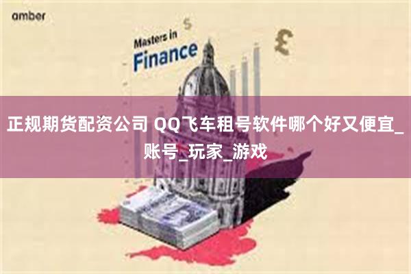 正规期货配资公司 QQ飞车租号软件哪个好又便宜_账号_玩家_游戏