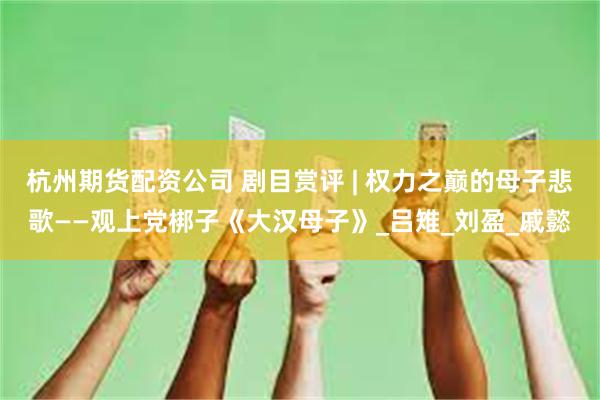 杭州期货配资公司 剧目赏评 | 权力之巅的母子悲歌——观上党梆子《大汉母子》_吕雉_刘盈_戚懿