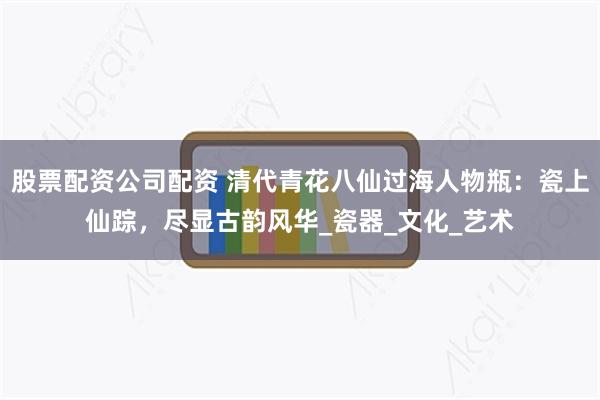 股票配资公司配资 清代青花八仙过海人物瓶：瓷上仙踪，尽显古韵风华_瓷器_文化_艺术