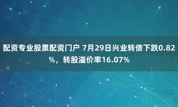 配资专业股票配资门户 7月29日兴业转债下跌0.82%，转股溢价率16.07%