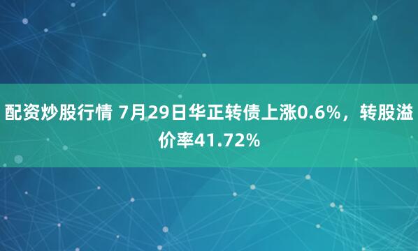 配资炒股行情 7月29日华正转债上涨0.6%，转股溢价率41.72%