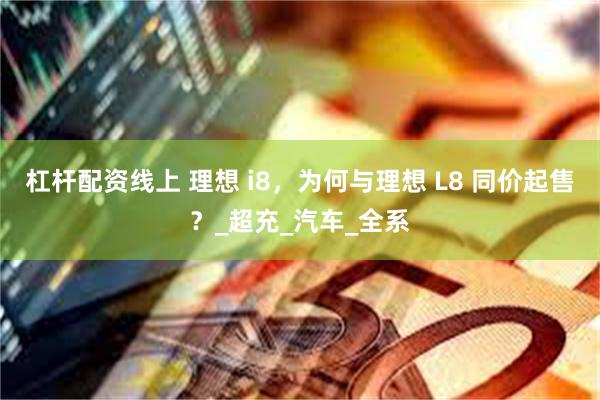 杠杆配资线上 理想 i8，为何与理想 L8 同价起售？_超充_汽车_全系