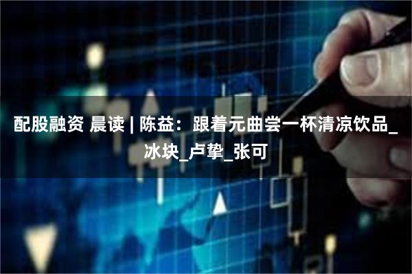 配股融资 晨读 | 陈益：跟着元曲尝一杯清凉饮品_冰块_卢挚_张可