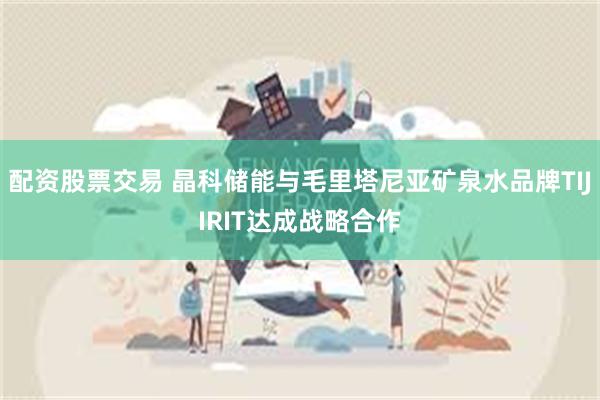 配资股票交易 晶科储能与毛里塔尼亚矿泉水品牌TIJIRIT达成战略合作