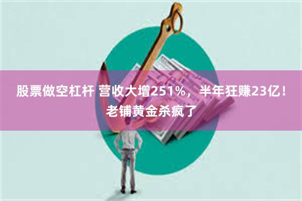 股票做空杠杆 营收大增251%，半年狂赚23亿！老铺黄金杀疯了