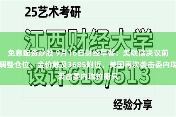 免息配资炒股 9月16日财经早餐：美联储决议前投资者调整仓位，金价触及3685附近，美国再次袭击委内瑞拉船只