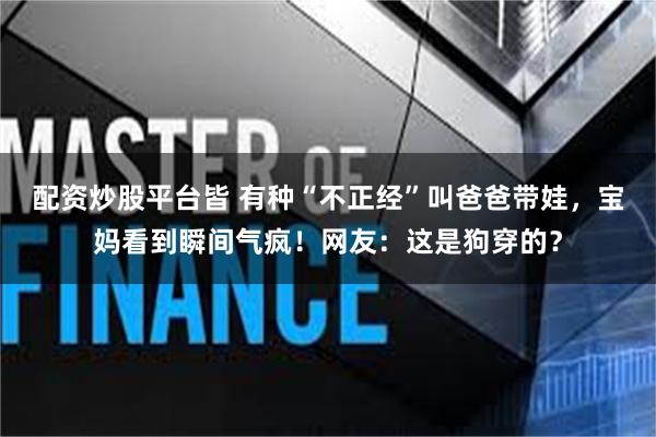配资炒股平台皆 有种“不正经”叫爸爸带娃，宝妈看到瞬间气疯！网友：这是狗穿的？