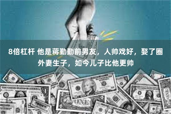 8倍杠杆 他是蒋勤勤前男友，人帅戏好，娶了圈外妻生子，如今儿子比他更帅