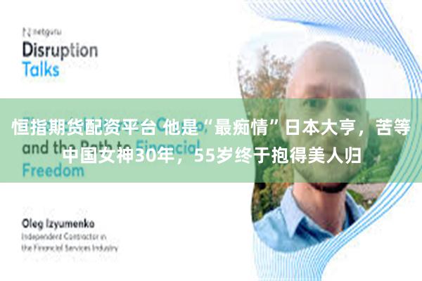 恒指期货配资平台 他是“最痴情”日本大亨,苦等中国女神30年,55岁终于抱得美人归