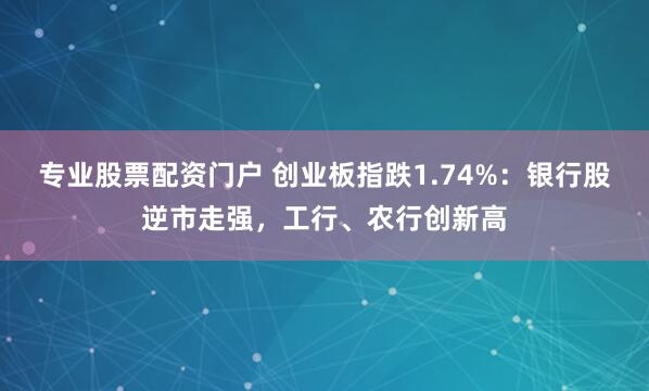 专业股票配资门户 创业板指跌1.74%：银行股逆市走强，工行、农行创新高