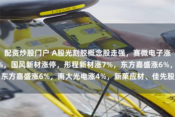 配资炒股门户 A股光刻胶概念股走强,赛微电子涨14%,腾景科技涨11%,国风新材涨停,彤程新材涨7%,东方嘉盛涨6%,南大光电涨4%,新莱应材、佳先股份涨超3%