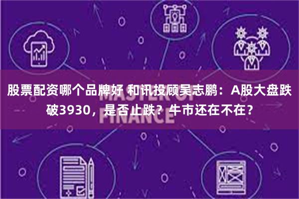 股票配资哪个品牌好 和讯投顾吴志鹏：A股大盘跌破3930，是否止跌？牛市还在不在？