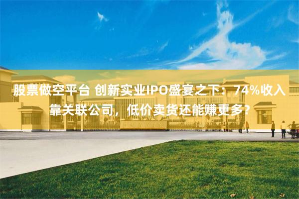 股票做空平台 创新实业IPO盛宴之下:74%收入靠关联公司,低价卖货还能赚更多?