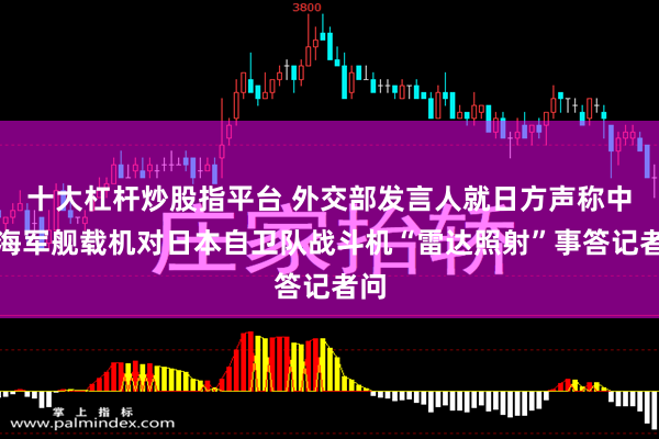 十大杠杆炒股指平台 外交部发言人就日方声称中国海军舰载机对日本自卫队战斗机“雷达照射”事答记者问
