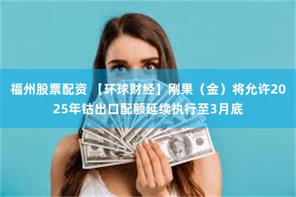 福州股票配资 【环球财经】刚果（金）将允许2025年钴出口配额延续执行至3月底